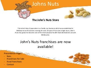 Johns Nuts
The John’s Nuts Store
The John’s Nuts Corporation is a family run business which was established in
Melbourne and has been running for over 20 years! From one single store, John’s
Nuts has grown to become one of the most popular health food destinations around
Melbourne.
John’s Nuts franchises are now
available!
Presentation Pages:
- Nuts
- Franchises For Sale
- Food Franchises
- Contact
 