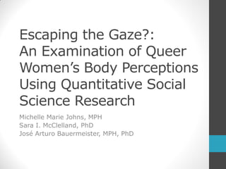 Escaping the Gaze?:
An Examination of Queer
Women’s Body Perceptions
Using Quantitative Social
Science Research
Michelle Marie Johns, MPH
Sara I. McClelland, PhD
José Arturo Bauermeister, MPH, PhD

 