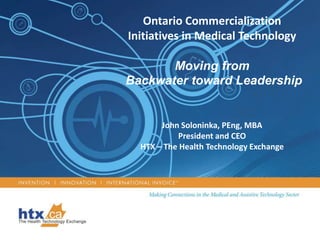 Ontario Commercialization Initiatives in Medical Technology Moving from  Backwater toward Leadership John Soloninka, PEng, MBA President and CEO HTX – The Health Technology Exchange 