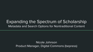 Expanding the Spectrum of Scholarship
Metadata and Search Options for Nontraditional Content
Nicole Johnson
Product Manager, Digital Commons (bepress)
 