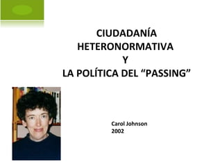 CIUDADANÍA HETERONORMATIVA  Y  LA POLÍTICA DEL “PASSING” Carol Johnson 2002 