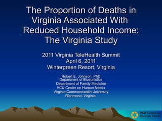 The Proportion of Deaths in Virginia Associated With  Reduced Household Income: The Virginia Study 2011 Virginia TeleHealth Summit April 6, 2011 Wintergreen Resort, Virginia Robert E. Johnson, PhD Department of Biostatistics Department of Family Medicine VCU Center on Human Needs Virginia Commonwealth University Richmond, Virginia  