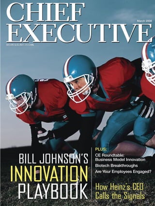 CHIEF                                         March 2008




EXECUTIVE
$13.95 U.S./$17.75 CAN.




                          PLUS:
                          CE Roundtable:
         BILL JOHNSON’S   Business Model Innovation
                          Biotech Breakthroughs


  INNOVATION              Are Your Employees Engaged?



                          How Heinz’s CEO
   PLAYBOOK               Calls the Signals
 