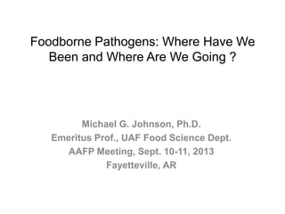 Foodborne Pathogens: Where Have We
Been and Where Are We Going ?
Michael G. Johnson, Ph.D.
Emeritus Prof., UAF Food Science Dept.
AAFP Meeting, Sept. 10-11, 2013
Fayetteville, AR
 