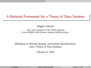 A Notional Framework for a Theory of Data Systems
Maggie Johnson
Joint with members of the ToDS subgroup
of the SAMSI CLIM Remote Sensing Working Group
Workshop on Remote Sensing, Uncertainty Quantiﬁcation,
and a Theory of Data Systems
February 12, 2018
M. Johnson Remote Sensing Workshop February 12, 2018 1 / 22
 