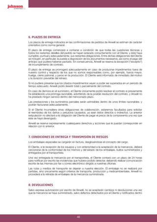 40
6. PLAZOS DE ENTREGA
Los plazos de entrega indicados en las confirmaciones de pedidos de Airwell se estiman de carácter
orientativo como norma general.
El plazo de entrega comenzará a contarse a condición de que todas las cuestiones técnicas y
todos los restantes detalles del pedido se hayan aclarado conjuntamente con el Cliente, y éste haya
cumplido, puntual y adecuadamente, sus restantes obligaciones. Entre dichas obligaciones del Cliente
se incluyen, en particular, la puesta a disposición de los documentos necesarios, así como el pago del
anticipo que pudiera haberse pactado. En consecuencia, Airwell se reserva la excepción (“exceptio”)
de incumplimiento de contrato.
El plazo de entrega se prorrogará adecuadamente en caso de producirse impedimentos fuera de
nuestro control y respecto de los que no somos responsables como, por ejemplo, fuerza mayor,
huelga, cierre patronal, y paros en la producción. El Cliente será informado de inmediato del motivo
y la duración previsible del retraso.
Si no pudiera preverse que los citados impedimentos vayan a poder ser superados en un periodo de
tiempo adecuado, Airwell podrá desistir total o parcialmente del contrato.
En caso de demora en el suministro, el Cliente únicamente podrá resolver el contrato si previamente
ha establecido una prórroga razonable, advirtiendo de la posible resolución del contrato, y Airwell no
ha prestado ningún servicio dentro del mencionado plazo.
Las prestaciones y los suministros parciales serán admisibles dentro de unos límites razonables, y
podrán facturarse adecuadamente.
Si el Cliente incumpliera otras obligaciones de colaboración, estaremos facultados para solicitar
el reembolso de los daños y perjuicios causados, ya sean éstos directos o indirectos. La anterior
estipulación no afectará a la obligación del Cliente de pagar el precio de la compraventa una vez que
éste se haya devengado.
Airwell se reserva expresamente cualesquiera derechos y acciones que le puedan corresponder en
relación con lo anterior.
7. CONDICIONES DE ENTREGA Y TRANSMISIÓN DE RIESGOS
Los embalajes especiales se cargarán en factura, desglosándose el concepto del cargo.
El Cliente, a la recepción de los equipos y con anterioridad a la aceptación de la mercancía, deberá
cerciorarse de la conformidad de los mismos y del estado de los embalajes, bultos suministrados y
entregados por el transportista.
Una vez entregada la mercancía por el transportista, el Cliente contará con un plazo de 24 horas
para notificar por escrito las incidencias que hubiera podido detectar, debiendo realizar comunicación
escrita de las mismas por fax o correo electrónico dirigido a nuestras oficinas.
Las rutas y medios de transporte se dejarán a nuestra elección. El embalaje no se realizará por
partidas, sino únicamente según criterios de transporte, producción y medioambientales. Airwell no
procederá a la retirada de embalajes de la mercancía suministrada.
8. DEVOLUCIONES
Salvo expresa autorización por escrito de Airwell, no se aceptarán cambios ni devoluciones una vez
que la mercancía se haya suministrado, salvo defectos detectados por el Cliente y notificados dentro
 