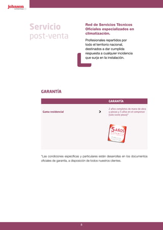 8
GARANTÍA
garantía
Gama residencial 
2 años completos de mano de obra
y piezas y 5 años en el compresor
(solo coste pieza)*
*Las condiciones específicas y particulares están desarrollas en los documentos
oficiales de garantía, a disposición de todos nuestros clientes.
Servicio
post-venta
Red de Servicios Técnicos
Oficiales especializados en
climatización.
Profesionales repartidos por
todo el territorio nacional,
destinados a dar cumplida
respuesta a cualquier incidencia
que surja en la instalación.
 
