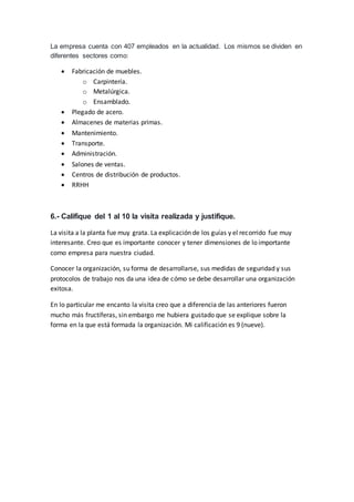 La empresa cuenta con 407 empleados en la actualidad. Los mismos se dividen en
diferentes sectores como:
 Fabricación de muebles.
o Carpintería.
o Metalúrgica.
o Ensamblado.
 Plegado de acero.
 Almacenes de materias primas.
 Mantenimiento.
 Transporte.
 Administración.
 Salones de ventas.
 Centros de distribución de productos.
 RRHH
6.- Califique del 1 al 10 la visita realizada y justifique.
La visita a la planta fue muy grata. La explicación de los guías y el recorrido fue muy
interesante. Creo que es importante conocer y tener dimensiones de lo importante
como empresa para nuestra ciudad.
Conocer la organización, su forma de desarrollarse, sus medidas de seguridad y sus
protocolos de trabajo nos da una idea de cómo se debe desarrollar una organización
exitosa.
En lo particular me encanto la visita creo que a diferencia de las anteriores fueron
mucho más fructíferas, sin embargo me hubiera gustado que se explique sobre la
forma en la que está formada la organización. Mi calificación es 9 (nueve).
 