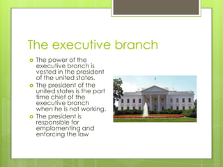 The executive branch
 The power of the
executive branch is
vested in the president
of the united states.
 The president of the
united states is the part
time chief of the
executive branch
when he is not working.
 The president is
responsible for
emplomenting and
enforcing the law
 