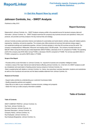 Find Industry reports, Company profiles
ReportLinker                                                                      and Market Statistics



                                         >> Get this Report Now by email!

Johnson Controls, Inc. - SWOT Analysis
Published on May 2010

                                                                                                            Report Summary

Datamonitor's Johnson Controls, Inc. - SWOT Analysis company profile is the essential source for top-level company data and
information. Johnson Controls, Inc. - SWOT Analysis examines the company's key business structure and operations, history and
products, and provides summary analysis of its key revenue lines and strategy.


Johnson Controls provides automotive interiors and batteries for automobiles and hybrid electric vehicles, along with related systems
engineering, marketing, and service expertise. The company also offers products and services that optimize energy usage in
non-residential buildings and residential properties. Johnson Controls operates in more than 65 countries across the world. The
company is headquartered in Milwaukee, Wisconsin and employs about 130,000 people. The company recorded revenues of
$28,497 million during the financial year ended September 2009 (FY2009), a decrease of 25.1% compared to FY2008. The operating
profit of the company was $109 million during FY2009, a decrease of 92.6% compared to FY2008. The net loss was $338 million in
FY2009, compared to a net profit of $979 million in FY2008.


Scope of the Report


- Provides all the crucial information on Johnson Controls, Inc. required for business and competitor intelligence needs
- Contains a study of the major internal and external factors affecting Johnson Controls, Inc. in the form of a SWOT analysis as well
as a breakdown and examination of leading product revenue streams of Johnson Controls, Inc.
-Data is supplemented with details on Johnson Controls, Inc. history, key executives, business description, locations and subsidiaries
as well as a list of products and services and the latest available statement from Johnson Controls, Inc.


Reasons to Purchase


- Support sales activities by understanding your customers' businesses better
- Qualify prospective partners and suppliers
- Keep fully up to date on your competitors' business structure, strategy and prospects
- Obtain the most up to date company information available




                                                                                                            Table of Content

Table of Contents:


SWOT COMPANY PROFILE: Johnson Controls, Inc.
Key Facts: Johnson Controls, Inc.
Company Overview: Johnson Controls, Inc.
Business Description: Johnson Controls, Inc.
Company History: Johnson Controls, Inc.
Key Employees: Johnson Controls, Inc.
Key Employee Biographies: Johnson Controls, Inc.



Johnson Controls, Inc. - SWOT Analysis                                                                                         Page 1/4
 