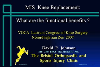 MIS  Knee Replacement: What are the functional benefits ? VOCA  Lustrum Congress of Knee Surgery Norordwijk aan Zee  2007 David  P.  Johnson MB  ChB  FRCS  FRCS(ORTH)  MD The  Bristol  Orthopaedic  and Sports  Injury  Clinic 