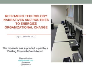 REFRAMING TECHNOLOGY
NARRATIVES AND ROUTINES
      TO ENERGIZE
 ORGANIZATIONAL CHANGE

           Gigi L. Johnson, Ed.D.




This research was supported in part by a
    Fielding Research Grant Award

              Maremel Institute
             gigi@maremel.com
                 @maremel
                @gigijohnson
 