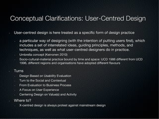 Conceptual Clariﬁcations: User-Centred Design
•  User-centred design is here treated as a speciﬁc form of design practice
•  a particular way of designing (with the intention of putting users ﬁrst), which
includes a set of interrelated ideas, guiding principles, methods, and
techniques, as well as what user-centred designers do in practice.
•  Umbrella concept (Keinonen 2010)
•  Socio-cultural-material practice bound by time and space: UCD 1986 diﬀerent from UCD
1996, diﬀerent regions and organisations have adopted diﬀerent ﬂavours
•  Turns
•  Design Based on Usability Evaluation
•  Turn to the Social and Contextual
•  From Evaluation to Business Process
•  A Focus on User Experience
•  Centering Design on Value(s) and Activity
•  Where to?
•  X-centred design is always protest against mainstream design
 