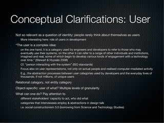 Conceptual Clariﬁcations: User
•  Not so relevant as a question of identity: people rarely think about themselves as users
•  More interesting here: role of users in development
•  “The user is a complex idea:
•  on the one hand, it is a category used by engineers and developers to refer to those who may
eventually use their systems, on the other it can refer to a range of other individuals and institutions,
imagined and real, some of which begin to develop various kinds of engagement with a technology
over time.” (Stewart & Hyysalo 2008)
•  Cf. “person interacting with the system” (ISO standards)
•  Focus also on user representations, not only on actual people and realised computer-mediated activity
•  E.g., the abstraction processes between user categories used by developers and the everyday lives of
thousands, if not millions, of unique users
•  Relational category, not entity category
•  Object-speciﬁc: user of what? Multiple levels of granularity
•  What can one do? Pay attention to
•  diﬀerent stakeholders’ capacity to act, who did what
•  categories that interviewees employ & abstractions in design talk
•  i.e. social constructionism 3.0 (borrowing from Science and Technology Studies)
 
