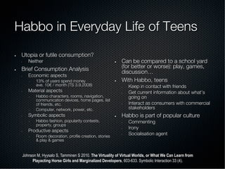 Habbo in Everyday Life of Teens
—  Utopia or futile consumption?
◦  Neither
—  Brief Consumption Analysis
◦  Economic aspects
–  13% of users spend money!
ave. 10€ / month (TS 3.9.2008)
◦  Material aspects
–  Habbo characters, rooms, navigation,
communication devices, home pages, list
of friends, etc.
–  Computer, network, power, etc.
◦  Symbolic aspects
–  Habbo fashion, popularity contests,
property, groups
◦  Productive aspects
–  Room decoration, proﬁle creation, stories
& play & games
—  Can be compared to a school yard
(for better or worse): play, games,
discussion…
—  With Habbo, teens
◦  Keep in contact with friends
◦  Get current information about what’s
going on
◦  Interact as consumers with commercial
stakeholders
—  Habbo is part of popular culture
◦  Commenting
◦  Irony
◦  Socialisation agent
Johnson M, Hyysalo S, Tamminen S 2010. The Virtuality of Virtual Worlds, or What We Can Learn from
Playacting Horse Girls and Marginalized Developers, 603-633. Symbolic Interaction 33 (4).
 