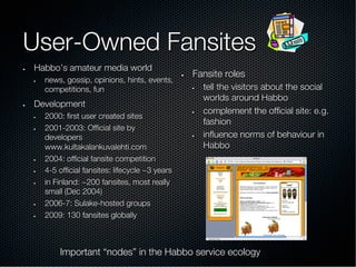 User-Owned Fansites
•  Habbo’s amateur media world
•  news, gossip, opinions, hints, events,
competitions, fun
•  Development
•  2000: ﬁrst user created sites
•  2001-2003: Ofﬁcial site by
developers
www.kultakalankuvalehti.com
•  2004: ofﬁcial fansite competition
•  4-5 ofﬁcial fansites: lifecycle ~3 years
•  in Finland: ~200 fansites, most really
small (Dec 2004)
•  2006-7: Sulake-hosted groups
•  2009: 130 fansites globally
•  Fansite roles
•  tell the visitors about the social
worlds around Habbo
•  complement the ofﬁcial site: e.g.
fashion
•  inﬂuence norms of behaviour in
Habbo
Important “nodes” in the Habbo service ecology
 