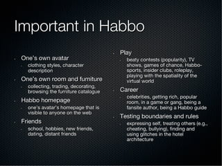 Important in Habbo
•  One’s own avatar
•  clothing styles, character
description
•  One’s own room and furniture
•  collecting, trading, decorating,
browsing the furniture catalogue
•  Habbo homepage
•  one’s avatar’s homepage that is
visible to anyone on the web
•  Friends
•  school, hobbies, new friends,
dating, distant friends
•  Play
•  beaty contests (popularity), TV
shows, games of chance, Habbo-
sports, insider clubs, roleplay,
playing with the spatiality of the
virtual world
•  Career
•  celebrities, getting rich, popular
room, in a game or gang, being a
fansite author, being a Habbo guide
•  Testing boundaries and rules
•  expressing self, treating others (e.g.,
cheating, bullying), ﬁnding and
using glitches in the hotel
architecture
 