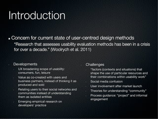 Introduction
!   Concern for current state of user-centred design methods
“Research that assesses usability evaluation methods has been in a crisis
for over a decade.” (Woolrych et al. 2011)
•  Developments
•  UX broadening scope of usability:  
consumers, fun, leisure
•  Value as co-created with users and
business partners, instead of thinking it as
produced and sold
•  Relating users to their social networks and
communities instead of understanding
them as isolated entities
•  Emerging empirical research on
developers’ practice

•  Challenges
•  “factors (contexts and situations) that
shape the use of particular resources and
their combinations within usability work”
•  Social media confusion
•  User involvement after market launch
•  Theories for understanding “community”
•  Process guidance: “project” and informal
engagement
 