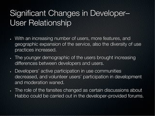 Signiﬁcant Changes in Developer–
User Relationship
•  With an increasing number of users, more features, and
geographic expansion of the service, also the diversity of use
practices increased.
•  The younger demographic of the users brought increasing
differences between developers and users.
•  Developers’ active participation in use communities
decreased, and volunteer users’ participation in development
and moderation waned.
•  The role of the fansites changed as certain discussions about
Habbo could be carried out in the developer-provided forums.
 