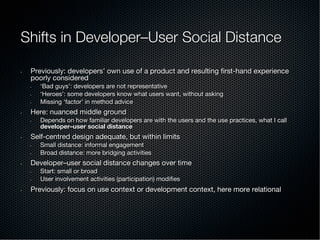 Shifts in Developer–User Social Distance
•  Previously: developers’ own use of a product and resulting ﬁrst-hand experience
poorly considered
•  ‘Bad guys’: developers are not representative
•  ‘Heroes’: some developers know what users want, without asking
•  Missing ‘factor’ in method advice
•  Here: nuanced middle ground
•  Depends on how familiar developers are with the users and the use practices, what I call
developer–user social distance
•  Self-centred design adequate, but within limits
•  Small distance: informal engagement
•  Broad distance: more bridging activities
•  Developer–user social distance changes over time
•  Start: small or broad
•  User involvement activities (participation) modiﬁes
•  Previously: focus on use context or development context, here more relational
 