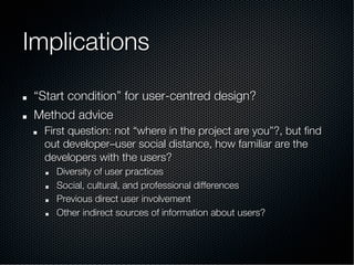 Implications
!   “Start condition” for user-centred design?
!   Method advice
!   First question: not “where in the project are you”?, but ﬁnd
out developer–user social distance, how familiar are the
developers with the users?
!   Diversity of user practices
!   Social, cultural, and professional differences
!   Previous direct user involvement
!   Other indirect sources of information about users?
 