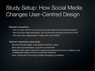 Study Setup: How Social Media
Changes User-Centred Design
•  Research questions
1.  How do users’ actions in and around a social media service shape its design?
2.  How do social media developers’ user involvement practices evolve over time?
3.  How does user categorisation change with social media?
•  Method: explorative case study
•  Real life software design, Case-based qualitative inquiry
•  Both users and developers, Long-term commitment
•  Reﬂective HCI: seeks means from social and behavioral sciences to address so far
unaddressed aspects of human-computer interaction
•  Here: Science and Technology Studies, Biography of Artefacts
 