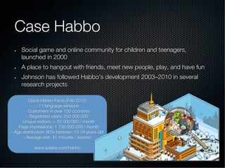 Case Habbo
•  Social game and online community for children and teenagers,
launched in 2000
•  A place to hangout with friends, meet new people, play, and have fun
•  Johnson has followed Habbo’s development 2003–2010 in several
research projects
Quick Habbo Facts (Feb 2012)
- 11 language versions
- Customers in over 150 countries
- Registered users: 250 000 000
- Unique visitors: > 10 000 000 / month
- Page impressions: 1 730 000 000 / month
- Age distribution: 90% between 13-18 years old
- Average visit: 41 minutes / session
www.sulake.com/habbo
 