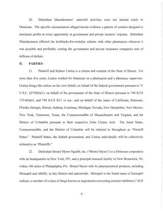 20. Defendant Manufacturers' unlawful activities were not limited solely to
Omnicare. The specific circumstances alleged herein evidence a pattern of conduct designed to
maximize profits at every opportunity at government and private insurers' expense. Defendant
Manufacturers effected the kickbacks-for-switches scheme with other pharmacies wherever it
was possible and profitable, costing the government and private insurance companies tens of
millions of dollars.
II. PARTIES
21. Plaintiff and Relator Lisitza is a citizen and resident of the State of Illinois. For
more than five years, Lisitza worked for Omnicare as a pharmacist and a pharmacy supervisor.
Lisitza brings this action on his own behalf, on behalf of the federal government pursuant to 31
U.S.C. §3730(b)(1), on behalf of the government of the State of Illinois pursuant to 740 ILCS
175/4(b)(1), and 740 ILCS 92/1 et seq., and on behalf of the states of California, Delaware,
Florida, Georgia, Hawaii, Indiana, Louisiana, Michigan, Nevada, New Hampshire, New Mexico,
New York, Tennessee, Texas, the Commonwealths of Massachusetts and Virginia, and the
District of Columbia pursuant to their respective False Claims Acts. The listed States,
Commonwealths, and the District of Columbia will be referred to throughout as "Plaintiff
States." Plaintiff States, the federal government, and Lisitza individually will be collectively
referred to as "Plaintiffs."
22. Defendant Bristol Myers Squibb, Inc. ("Bristol Myers") is a Delaware corporation
with its headquarters in New York, NY, and a principal research facility in New Brunswick, NJ,
within 100 miles of Philadelphia, PA. Bristol Myers sells its pharmaceutical products, including
Monopril and Abilify, in this District and nationwide. Monopril is the brand name of fosinopril
sodium, a member of a class of drugs known as angiotensin-converting enzyme inhibitors ("ACE
6
 