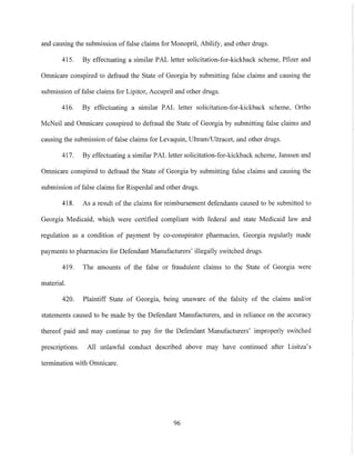 and causing the submission offalse claims for Monopril, Abilify, and other drugs.
415. By effectuating a similar PAL letter solicitation-for-kickback scheme, Pfizer and
Omnicare conspired to defraud the State of Georgia by submitting false claims and causing the
submission offalse claims for Lipitor, Accupril and othcr drugs.
416. By effectuating a similar PAL letter solicitation-for-kickback scheme, Ortho
McNeil and Omnicare conspired to defraud the State of Georgia by submitting false claims and
causing the submission of false claims for Levaquin, Ultram/Ultracet, and other drugs.
417. By effectuating a similar PAL letter solicitation-for-kickback scheme, Janssen and
Omnicare conspired to defraud the State of Georgia by submitting false claims and causing the
submission of false claims for Risperdal and other drugs.
418. As a result of the claims for reimbursement defendants caused to be submitted to
Georgia Medicaid, which were certified compliant with federal and state Medicaid law and
regulation as a condition of payment by co-conspirator pharmacies, Georgia regularly made
payments to pharmacies for Defendant Manufacturers' illegally switched drugs.
419. The amounts of the false or fraudulent claims to the State of Georgia were
material.
420. Plaintiff State of Georgia, being unaware of the falsity of the claims and/or
statements caused to be made by the Defendant Manufacturers, and in reliance on the accuracy
thereof paid and may continue to pay for the Defendant Manufacturers' improperly switched
prescriptions. All unlawful conduct described above may have continued after Lisitza's
termination with Omnicare.
96
 