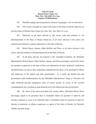COUNT XVII
Hawaii False Claims Act
Haw. Rev. Stat. §661-21 et seq.
(Against All Defendants)
421. Plaintiffs reallege and incorporate by reference Paragraphs 1-261 set forth above.
422. This Count is brought by Lisitza in the name of the State of Hawaii under the qui
tam provisions ofHawaii False Claims Act, Haw. Rev. Stat. §661-21 et seq.
423. Omnicare, at all times relevant to this action, sold and continues to sell
pharmaceuticals in the State of Hawaii. Omnic are, at all times relevant to this action. has
operated and continues to operate pharmacies in the State of Hawaii.
424. Bristol Myers, Janssen. Ortho McNeil, and Pfizer, at all times relevant to this
action, sold and continue to sell pharmaceuticals in the State of Hawaii.
425. At all times relevant and material to this Amended Complaint, the Defendant
Manufacturers Bristol Myers. Ortho McNeil. Janssen, and Pfizer knowingly caused false claims
for payment or approval, in the form of false cost information for their "preferred" medications
specified herein. as well as other medications manufactured by them, to be presented to officers
and employees of the federal and state governments. As a result. the federal and state
governments paid reimbursements for the Defendant Manufacturers' drugs to Omnicare and
other Medicaid provider pharmacies sums of money grossly in excess of the amounts
contemplated by law. resulting in great financial loss to the federal and state governments.
426. By virtue of the above-described acts, among others, Defendant Bristol Myers
knowingly caused to be presented false or fraudulent claims for payment or approval. and
possibly continues to cause to be submitted false or fraudulent claims for payment or approval,
directly or indirectly, to officers, employees, or agents of the State of Hawaii. for Monopril,
Abilify, and other drugs.
97
 