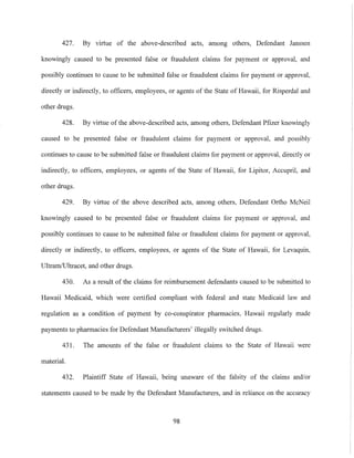 427. By virtue of the above-described acts, among others, Defendant Janssen
knowingly caused to be presented false or fraudulent claims for payment or approval, and
possibly continues to cause to be submitted false or fraudulent claims for payment or approval,
directly or indirectly, to officers, employees, or agents of the State of Hawaii, for Risperdal and
other drugs.
428. By virtue of the above-described acts, among others, Defendant Pfizer knowingly
caused to be presented false or fraudulent claims for payment or approval, and possibly
continues to cause to be submitted false or fraudulent claims for payment or approval, directly or
indirectly, to officers, employees, or agents of the State of Hawaii, for Lipitor, Accupril, and
other drugs.
429. By virtue of the above described acts, among others, Defendant Ortho McNeil
knowingly caused to be presented false or fraudulent claims for payment or approval, and
possibly continues to cause to be submitted false or fraudulent claims for payment or approval,
directly or indirectly, to officers, employees, or agents of the State of Hawaii, for Levaquin,
Ultram/Ultracet, and other drugs.
430. As a result of the claims for reimbursement defendants caused to be submitted to
Hawaii Medicaid, which were certified compliant with federal and state Medicaid law and
regulation as a condition of payment by co-conspirator pharmacies, Hawaii regularly made
payments to pharmacies for Defendant Manufacturers' illegally switched drugs.
431. The amounts of the false or fraudulent claims to the State of Hawaii were
material.
432. Plaintiff State of Hawaii, being unaware of the falsity of the claims and/or
statements caused to be made by the Defendant Manufacturers, and in reliance on the accuracy
98
 