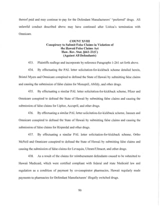 thereof paid and may continue to pay for the Defendant Manufacturers' "preferred" drugs. All
unlawful conduct described above may have continued after Lisitza's tennination with
Omnicare.
COUNT XVIII
Conspiracy to Submit False Claims in Violation of
the Hawaii False Claims Act
Haw. Rev. Stat. §661-21(C)
(Against All Defendants)
433. Plaintiffs reallege and incorporate by reference Paragraphs 1-261 set forth above.
434. By effectuating the PAL letter solicitation-for-kickback scheme detailed herein,
Bristol Myers and Omnicare conspired to defraud the State of Hawaii by submitting false claims
and causing the submission offalse claims for Monopril, Abilify, and other drugs.
435. By effectuating a similar PAL letter solicitation-for-kickback scheme, Pfizer and
Omnicare conspired to defraud the State of Hawaii by submitting false claims and causing the
submission of false claims for Lipitor, Accupril, and other drugs.
436. By effectuating a similar PAL letter solicitation-for-kickback scheme, Janssen and
Omnicare conspired to defraud the State of Hawaii by submitting false claims and causing the
submission of false claims for Risperdal and other drugs.
437. By effectuating a similar PAL letter solicitation-for-kickback scheme, Ortho
McNeil and Omnicare conspired to defraud the State of Hawaii by submitting false claims and
causing the submission of false claims for Levaquin, UltramlUltracet, and other drugs.
438. As a result of the claims for reimbursement defendants caused to be submitted to
Hawaii Medicaid, which were certified compliant with federal and state Medicaid law and
regulation as a condition of payment by co-conspirator pharmacies, Hawaii regularly made
payments to pharmacies for Defendant Manufacturers' illegally switched drugs.
99
 