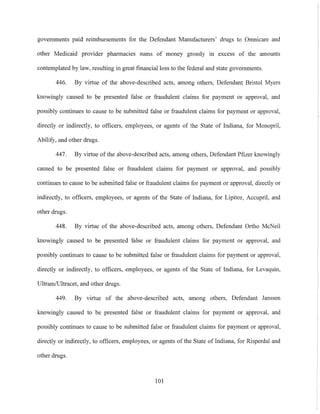 governments paid reimbursements for the Defendant Manufacturers' drugs to Omnicare and
other Medicaid provider pharmacies sums of money grossly in excess of the amounts
contemplated by law, resulting in great financial loss to the federal and state governments,
446, By virtue of the above-descrihed acts, among others, Defendant Bristol Myers
lmowingly caused to be presented false or fraudulent claims for payment or approval, and
possibly continues to cause to be submitted false or fraudulent claims for payment or approval,
directly or indirectly, to officers, employees, or agents of the State of Indiana, for Monopril,
Abilify, and other drugs,
447, By virtue of the above-described acts, among others, Defendant Pfizer knowingly
caused to be presented false or fraudulent claims for payment or approval, and possibly
continues to cause to be submitted false or fraudulent claims for payment or approval, directly or
indirectly, to officers, employees, or agents of the State of Indiana, for Lipitor, Accupril, and
other drugs,
448, By virtue of the above-described acts, among others, Defendant Ortho McNeil
knowingly caused to be presented false or fraudulent claims for payment or approval, and
possibly continues to cause to be submitted false or fraudulent claims for payment or approval,
directly or indirectly, to officers, employees, or agents of the State of Indiana, for Levaquin,
Ultram/Ultracet, and other drugs,
449, By virtue of the above-described acts, among others, Defendant Janssen
knowingly caused to be presented false or fraudulent claims for payment or approval, and
possibly continues to cause to be submitted false or fraudulent claims for payment or approval,
directly or indirectly, to officers, employees, or agents of the State of Indiana, for Risperdal and
other drugs,
101
 