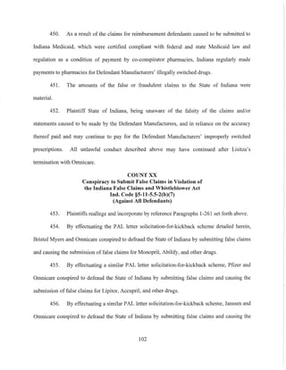 450. As a result of the claims for reimbursement defendants caused to be submitted to
Indiana Medicaid, which were certitled compliant with federal and state Medicaid law and
regulation as a condition of payment by co-conspirator pharmacies, Indiana regularly made
payments to pharmacies for Defendant Manufacturers' illegally switched drugs.
451. The amounts of the false or fraudulent claims to the State of Indiana were
material.
452. Plaintiff State of Indiana, being unaware of the falsity of the claims and/or
statements caused to be made by the Defendant Manufacturers, and in reliance on the accuracy
thereof paid and may continue to pay for the Defendant Manufacturers' improperly switched
prescriptions. All unlawful conduct described above may have continued after Lisitza's
termination with Omnicare.
COUNT XX
Conspiracy to Submit False Claims in Violation of
the Indiana False Claims and Whistleblower Act
Ind. Code §S-1l-S.S-2(b)(7)
(Against All Defendants)
453. Plaintiffs reallege and incorporate by reference Paragraphs 1-261 set fOlih above.
454. By effectuating the PAL letter solicitation-for-kickback scheme detailed herein,
Bristol Myers and Omnicare conspired to defraud the State of Indiana by submitting false claims
and causing the submission of false claims for Monopril, Abilify, and other drugs.
455. By effectuating a similar PAL letter solicitation-for-kickback scheme, Pfizer and
Omnicare conspired to defraud the State of Indiana by submitting false claims and causing the
submission of false claims for Lipitor, Accupril, and other drugs.
456. By effectuating a similar PAL letter solicitation-for-kickback scheme, Janssen and
Omnicare conspired to defraud the State of Indiana by submitting false claims and causing the
102
 
