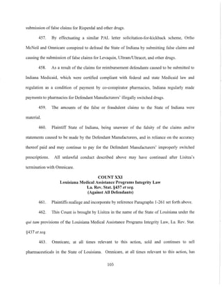 submission of false claims for Risperdal and other drugs.
457. By effectuating a similar PAL letter solicitation-for-kickback scheme, Ortho
McNeil and Omnicare conspired to defraud the State of Indiana by submitting false claims and
causing the submission of false claims for Levaquin, Ultram/Ultracet, and other drugs.
458. As a result of the claims for reimbursement defendants caused to be submitted to
Indiana Medicaid, which were certified compliant with federal and state Medicaid law and
regulation as a condition of payment by co-conspirator pharmacies, Indiana regularly made
payments to pharmacies for Defendant Manufacturers' illegally switched drugs.
459. The amounts of the false or fraudulent claims to the State of Indiana were
material.
460. Plaintiff State of Indiana, being unaware of the falsity of the claims and/or
statements caused to be made by the Defendant Manufacturers, and in reliance on the accuracy
thereof paid and may continue to pay for the Defendant Manufacturers' improperly switched
prescriptions. All unlawful conduct described above may have continued after Lisitza's
termination with Omnicare.
COUNT XXI
Louisiana Medical Assistance Programs Integrity Law
La. Rev. Stat. §437 et seq.
(Against All Defendants)
461. Plaintiffs reallege and incorporate by reference Paragraphs 1-261 set forth above.
462. This Count is brought by Lisitza in the name of the State of Louisiana under the
qui tam provisions of the Louisiana Medical Assistance Programs Integrity Law, La. Rev. Stat.
§437 et seq.
463. Omnicare, at all times relevant to this action, sold and continues to sell
pharmaceuticals in the State of Louisiana. Omnicare, at all times relevant to this action, has
103
 