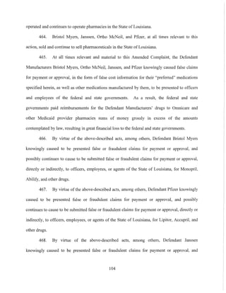 operated and continues to operate pharmacies in the State of Louisiana.
464. Bristol Myers, Janssen, Ortho McNeil, and Pfizer, at all times relevant to this
action, sold and continue to sell pharmaceuticals in the State of Louisiana.
465. At all times relevant and material to this Amended Complaint, the Defendant
Manufacturers Bristol Myers, Ortho McNeil, Janssen, and Pfizer knowingly caused false claims
for payment or approval, in the form of false cost information for their "preferred" medications
specified herein, as well as other medications manufactured by them, to be presented to officers
and employees of the federal and state governments. As a result, the federal mld state
governments paid reimbursements for the Defendant Manufacturers' drugs to Omnicare and
other Medicaid provider pharmacies sums of money grossly in excess of the amounts
contemplated by law, resulting in great financial loss to the federal and state governments.
466. By virtue of the above-described acts, among others, Defendant Bristol Myers
knowingly caused to be presented false or fraudulent claims for payment or approval, and
possibly continues to cause to be submitted false or fraudulent claims for payment or approval,
directly or indirectly, to officers, employees, or agents of the State of Louisiana, for Monopril,
Abilify, and other drugs.
467. By virtue of the above-described acts, mnong others, Defendant Pfizer knowingly
caused to be presented false or fraudulent claims for payment or approval, and possibly
continues to cause to be submitted false or fraudulent claims for payment or approval, directly or
indirectly, to officers, employees, or agents of the State of Louisimla, for Lipitor, Accupril, and
other drugs.
468. By virtue of the above-described acts, among others, Defendant Janssen
knowingly caused to be presented false or fraudulent claims for payment or approval, and
104
 