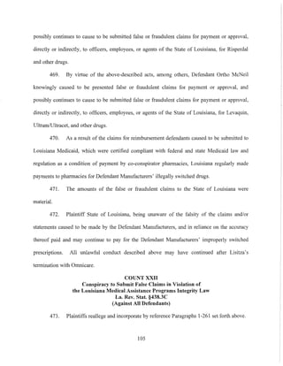 possibly continues to cause to be submitted false or fraudulent claims for payment or approval,
directly or indirectly, to officers, employees, or agents of the State of Louisiana, for Risperdal
and other drugs.
469. By virtue of the above-described acts, among others, Defendant Ortho McNeil
knowingly caused to be presented false or fraudulent claims for payment or approval, and
possibly continues to cause to be submitted false or fraudulent claims for payment or approval,
directly or indirectly, to officers, employees, or agents of the State of Louisiana, for Levaquin,
UltramlUltracet, and other drugs.
470. As a result of the claims for reimbursement defendants caused to be submitted to
Louisiana Medicaid, which were certified compliant with federal and state Medicaid law and
regulation as a condition of payment by co-conspirator pharmacies, Louisiana regularly made
payments to pharmacies for Defendant Manufacturers' illegally switched drugs.
471. The amounts of the false or fraudulent claims to the State of Louisiana were
material.
472. Plaintiff State of Louisiana, being unaware of the falsity of the claims andlor
statements caused to be made by the Defendant Manufacturers, and in reliance on the accuracy
thereof paid and may continue to pay for the Defendant Manufacturers' improperly switched
prescriptions. All unlawful conduct described above may have continued after Lisitza's
termination with Omnicare.
COUNT XXII
Conspiracy to Submit False Claims in Violation of
the Louisiana Medical Assistance Programs Integrity Law
La. Rev. Stat. §438.3C
(Against All Defendants)
473. Plaintiffs reallege and incorporate by reference Paragraphs 1-261 set forth above.
105
 