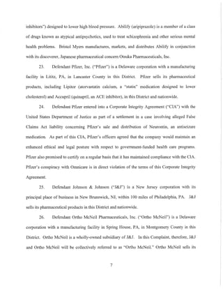inhibitors") designed to lower high blood pressure. Abilify (aripiprazole) is a member of a class
of drugs known as atypical antipsychotics, used to treat schizophrenia and other serious mental
health problems. Bristol Myers manufactures, markets, and distributes Abilify in conjunction
with its discoverer, Japanese pharmaceutical concern Otsuka Pharmaceuticals, Inc.
23. Defendant Pfizer, Inc. ("Ptizer") is a Delaware corporation with a manufacturing
facility in Lititz, PA, in Lancaster County in this District. ptizer sells its pharmaceutical
products, including Lipitor (atorvastatin calcium, a "statin" medication designed to lower
cholesterol) and Accupril (quinapril, an ACE inhibitor), in this District and nationwide.
24. Defendant Pfizer entered into a Corporate Integrity Agreement ("CIA") with the
United States Department of Justice as part of a settlement in a case involving alleged False
Claims Act liability concerning Pfizer's sale and distribution of Neurontin, an antiseizure
medication. As part of this CIA, ptizer's officers agreed that the company would maintain an
enhanced ethical and legal posture with respect to government-funded health care programs.
Pfizer also promised to certify on a regular basis that it has maintained compliance with the CIA.
Pfizer's conspiracy with Omnicare is in direct violation of the terms of this Corporate Integrity
Agreement.
25. Defendant Johnson & Johnson ("J&J") is a New Jersey corporation with its
principal place of business in New Brunswick, NJ, within 100 miles of Philadelphia, PA. J&J
sells its pharmaceutical products in this District and nationwide.
26. Defendant Ortho McNeil Pharmaceuticals, Inc. ("Ortho McNeil") is a Delaware
corporation with a manufacturing facility in Spring House, PA, in Montgomery County in this
District. Ortho McNeil is a wholly-owned subsidiary of J&J. In this Complaint, therefore, J&J
and Ortho McNeil will be collectively referred to as "Ortho McNeil." Ortho McNeil sells its
7
 