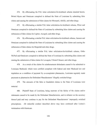 474. By effectuating the PAL letter solicitation-for-kickback scheme detailed herein.
Bristol Myers and Omnicare conspired to defraud the State of Louisiana by submitting false
claims and causing the submission of false claims for Monopril, Abilify, and other drugs.
475. By effectuating a similar PAL letter solicitation-for-kickback scheme, Pfizer and
Omnicare conspired to defraud the State of Louisiana by submitting false claims and causing the
submission of false claims for Lipitor, Accupril, and other drugs.
476. By effectuating a similar PAL letter solicitation-for-kickback scheme, Janssen and
Omnicare conspired to defraud the State of Louisiana by submitting false claims and causing the
submission of false claims for Risperdal and other drugs.
477. By effectuating a similar PAL letter solicitation-for-kickback scheme, Ortho
McNeil and Omnicare conspired to defraud the State of Louisiana by submitting false claims and
causing the submission of false claims for Levaquin, Ultram/Ultracet, and other drugs.
478. As a result of the claims for reimbursement defendants caused to be submitted to
Louisiana Medicaid, which were certified compliant with federal and state Medicaid law and
regulation as a condition of payment by co-conspirator pharmacies, Louisiana regularly made
payments to pharmacies for Defendant Manufacturers' illegally switched drugs.
479. The amounts of the false or fraudulent claims to the State of Louisiana were
material.
480. Plaintiff State of Louisiana, being unaware of the falsity of the claims and/or
statements caused to be made by the Defendant Manufacturers, and in reliance on the accuracy
thereof paid and may continue to pay for the Defendant Manufacturers' improperly switched
prescriptions. All unlawful conduct described above may have continued after Lisitza's
termination with Omnicare.
106
 