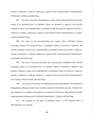 directly or indirectly, to officers, employees, or agents of the Commonwealth of Massachusetts,
for Monopril, Abilify, and other drugs.
487. By virtue of the above-described acts, among others, Defendant Pfizer knowingly
caused to be presented false or fraudulent claims for payment or approval, and possibly
continues to cause to be submitted false or fraudulent claims for payment or approval, directly or
indirectly, to officers, employees, or agents of the Commonwealth of Massachusetts, for Lipitor,
Accupril, and other drugs.
488. By virtue of the above-described acts, among others, Defendant Janssen
knowingly caused to be presented false or fraudulent claims for payment or approval, and
possibly continues to cause to be submitted false or fraudulent claims for payment or approval,
directly or indirectly, to officers, employees, or agents of the Commonwealth of Massachusetts,
for Risperdal and other drugs.
489. By virtue of the above-described acts, among others, Defendant Ortho McNeil
knowingly caused to be presented false or fraudulent claims for payment or approval, and
possibly continues to cause to be submitted false or fraudulent claims for payment or approval,
directly or indirectly, to officers, employees, or agents of the Commonwealth of Massachusetts,
for Levaquin, UltramlUltracet, and other drugs.
490. As a result of the claims for reimbursement defendants caused to be submitted to
Massachusetts Medicaid, which were certified compliant with federal and state Medicaid law
and regulation as a condition of payment by co-conspirator pharmacies, Massachusetts regularly
made payments to pharmacies for Defendant Manufacturers' illegally switched drugs.
491. The amounts of the false or fraudulent claims to the Commonwealth of
Massachusetts were material.
108
 