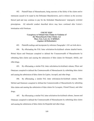 492. Plaintiff State of Massachusetts, being unaware of the falsity of the claims and/or
statements caused to be made by the Defendant Manufacturers, and in reliance on the accuracy
thereof paid and may continue to pay for the Defendant Manufacturers' improperly switched
prescriptions. All unlawful conduct described above may have continued after Lisitza's
termination with Omnicare.
COUNT XXIV
Conspiracy to Submit False Claims in Violation of
the Massachusetts False Claims Act
Mass. Gen. Laws ch. 12 §5(B)(3)
(Against All Defendants)
493. Plaintiffs reallege and incorporate by reference Paragraphs 1-261 set forth above.
494. By effectuating the PAL letter solicitation-for-kickback scheme detailed herein,
Bristol Myers and Omnieare conspired to defraud the Commonwealth of Massachusetts by
submitting false claims and causing the submission of false claims for Monopril, Abilify, and
other drugs.
495. By effectuating a similar PAL letter solicitation-for-kickback scheme, Pfizer and
Omnicare conspired to defraud the Commonwealth of Massachusetts by submitting false claims
and eausing the submission of false claims for Lipitor, Accupril, and other drugs.
496. By effectuating a similar PAL letter solicitation-for-kickback scheme, Ortho
McNeil and Omnicare conspired to defraud the Commonwealth of Massachusetts by submitting
false claims and causing the submission of false claims for Levaquin, UltramfUltracet, and other
drugs.
497. By effectuating a similar PAL letter solicitation-for-kickback scheme, Janssen and
Omnicare conspired to defraud the Commonwealth of Massachusetts by submitting false claims
and causing the submission of false claims for Risperdal and other drugs.
109
 