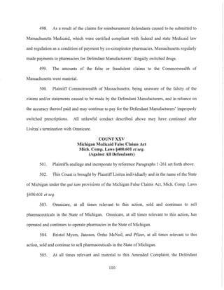 498. As a result of the claims for reimbursement defendants caused to be submitted to
Massachusetts Medicaid, which were certified compliant with federal and state Medicaid law
and regulation as a condition of payment by co-conspirator pharmacies, Massachusetts regularly
made payments to pharmacies for Defendant Manufacturers' illegally switched drugs.
499. The amounts of the false or fraudulent claims to the Commonwealth of
Massachusetts were material.
500. Plaintiff Commonwealth of Massachusetts, being unaware of the falsity of the
claims and/or statements caused to be made by the Defendant Manufacturers, and in reliance on
the accuracy thereof paid and may continue to pay for the Defendant Manufacturers' improperly
switched prescriptions. All unlawful conduct described above may have continued after
Lisitza's termination with Omnicare.
COUNT XXV
Michigan Medicaid False Claims Act
Mich, Compo Laws §400.601 et seq.
(Against All Defendants)
501. Plaintiffs reallege and incorporate by reference Paragraphs 1-261 set forth above.
502. This Count is brought by Plaintiff Lisitza individually and in the name of the State
of Michigan under the qui tam provisions of the Michig311 False Claims Act, Mich. Compo Laws
§400.601 et seq.
503. Omnicare, at all times relevant to this action, sold and continues to sell
pharmaceuticals in the State of Michig311. Omnicare, at all times relevant to this action, has
operated and continues to operate pharmacies in the State of Michigan.
504. Bristol Myers, Janssen, 01iho McNeil, and Pfizer, at all times relevant to this
action, sold and continue to sell pharmaceuticals in the State of Michigan.
505. At all times relevant and material to this Amended Complaint, the Defendant
110
 