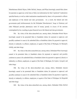 Manufacturers Bristol Myers, Ortho McNeil, Janssen, and Pfizer knowingly caused false claims
for payment or approval, in the form of false cost information for their "preferred" medications
specified herein, as well as other medications manufactured by them, to be presented to officers
and employees of the federal and state governments. As a result, the federal and state
governments paid reimbursements for the Defendant Manufacturers' drugs to Omnicare and
other Medicaid provider pharmacies sums of money grossly in excess of the amounts
contemplated by law, resulting in great tinancialloss to the federal and state governments.
506. By virtue of the above-described acts, among others, Defendant Bristol Myers
knowingly caused to be presented false or fraudulent claims for payment or approval, and
possibly continues to cause to be submitted false or fraudulent claims for payment or approval,
directly or indirectly, to officers, employees, or agents of the State of Michigan, for Monopril,
Abilify, and other drugs.
507. By virtue of the above-described acts, among others, Defendant Pfizer knowingly
caused to be presented false or fraudulent claims for payment or approval, and possibly
continues to cause to be submitted false or fraudulent claims for payment or approval, directly or
indirectly, to officers, employees, or agents of the State of Michigan, for Lipitor, Accupril, and
other drugs.
508. By virtue of the above-described acts, among others, Defendant Janssen
knowingly caused to be presented false or fraudulent claims for payment or approval, and
possibly continues to cause to be submitted false or fraudulent claims for payment or approval,
directly or indirectly, to officers, employees, or agents of the State of Michigan, for Risperdal
and other drugs.
509. By virtue of the above-described acts, among others, Defendant Ortho McNeil
III
 