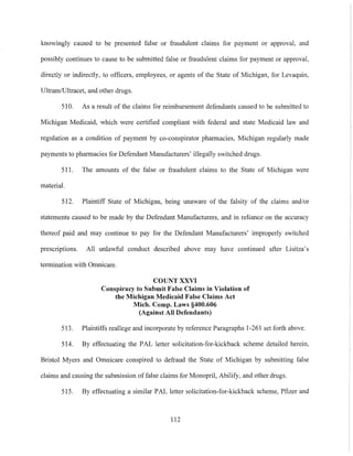 knowingly caused to be presented false or fraudulent claims for payment or approval, and
possibly continues to cause to be submitted false or fraudulent claims for payment or approval,
directly or indirectly, to officers, employees, or agents of the State of Michigan, for Levaquin,
UltramlUltracet, and other drugs.
510. As a result of the claims for reimbursement defendants caused to be submitted to
Michigan Medicaid, which were certified compliant with federal and state Medicaid law and
regulation as a condition of payment by co-conspirator pharmacies, Michigan regularly made
payments to pharmacies for Defendant Manufacturers' illegally switched drugs.
511. The amounts of the false or fraudulent claims to the State of Michigan were
material.
512. Plaintiff State of Michigan, being unaware of the falsity of the claims and/or
statements caused to be made by the Defendant Manufacturers, and in reliance on the accuracy
thereof paid and may continue to pay for the Defendant Manufacturers' improperly switched
prescriptions. All unlawful conduct described above may have continued after Lisitza's
termination with Omnicare.
COUNT XXVI
Conspiracy to Submit False Claims in Violation of
the Michigan Medicaid False Claims Act
Mich. Compo Laws §400.606
(Against All Defendants)
513. Plaintiffs reallege and incorporate by reference Paragraphs 1-261 set forth above.
514. By effectuating the PAL letter solicitation-for-kickback scheme detailed herein,
Bristol Myers and Omnicare conspired to defraud the State of Michigan by submitting false
claims and causing the submission of false claims for Monopril, Abilify, and other drugs.
SIS. By effectuating a similar PAL letter solicitation-for-kickback scheme, Pfizer and
112
 