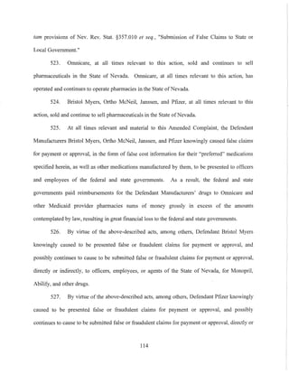 tam provisions of Nev. Rev. Stat. §357.010 et seq., "Submission of False Claims to State or
Local Government."
523. Omnicare, at all times relevant to this action, sold and continues to sell
pharmaceuticals in the State of Nevada. Omnicare, at all times relevant to this action, has
operated and continues to operate pharmacies in the State ofNevada.
524. Bristol Myers, Ortho McNeil, Janssen, and Pfizer, at all times relevant to this
action, sold and continue to sell pharmaceuticals in the State ofNevada.
525. At all times relevant and material to this Amended Complaint, the Defendant
Mannfacturers Bristol Myers, Ortho McNeil, Janssen, and Pfizer knowingly caused false claims
for payment or approval, in the form of false cost information for their "preferred" medications
specified herein, as well as other medications manufactured by them, to be presented to officers
al1d employees of the federal and state governments. As a result, the federal and state
governments paid reimbursements for the Defendant Manufacturers' drugs to Omnicare and
other Medicaid provider pharmacies sums of money grossly in excess of the amounts
contemplated by law, resulting in great financial loss to the federal and state governments.
526. By virtue of the above-described acts, among others, Defendal1t Bristol Myers
knowingly caused to be presented false or fraudulent claims for payment or approval, and
possibly continues to cause to be submitted false or fraudulent claims for payment or approval,
directly or indirectly, to officers, employees, or agents of the State of Nevada, for Monopril,
Abilify, and other drugs.
527. By virtue of the above-described acts, among others, Defendant Pfizer knowingly
caused to be presented false or fraudulent claims for payment or approval, and possibly
continues to cause to be submitted false or fraudulent claims for payment or approval, directly or
114
 