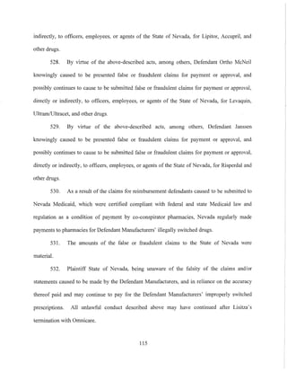 indirectly, to officers, employees, or agents of the State of Nevada, for Lipitor, Accupril, and
other drugs.
528. By virtue of the above-described acts, among others, Defendant Ortho McNeil
knowingly caused to be presented false or fraudulent claims for payment or approval, and
possibly continues to cause to be submitted false or fraudulent claims for payment or approval,
directly or indirectly, to officers, employees, or agents of the State of Nevada, for Levaquin,
Ultram/Ultracet, and other drugs.
529. By virtue of the above-described acts, among others, Defendant Janssen
knowingly caused to be presented false or fraudulent claims for payment or approval, and
possibly continues to cause to be submitted false or fraudulent claims for payment or approval,
directly or indirectly, to officers, employees, or agents of the State of Nevada, for Risperdal and
other drugs.
530. As a result of the claims for reimbursement defendants caused to be submitted to
Nevada Medicaid, which were certified compliant with federal and state Medicaid law and
regulation as a condition of payment by co-conspirator phannacies, Nevada regularly made
payments to pharmacies for Defendant Manufacturers' illegally switched drugs.
531. The amounts of the false or fraudulent claims to the State of Nevada were
material.
532. Plaintiff State of Nevada, being unaware of the falsity of the claims and/or
statements caused to be made by the Defendant Manufacturers, and in reliance on the accuracy
thereof paid and may continue to pay for the Defendant Manufacturers' improperly switched
prescriptions. All unlawful conduct described above may have continued after Lisitza's
termination with Omnicare.
115
 
