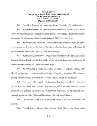 COUNT XXVIII
Conspiracy to Submit False Claims in Violation of
the Nevada False Claims Act
Nev. Rev. Stat. §357.040(C)
(Against All Defendants)
533. Plaintiffs reallege and incorporate by reference Paragraphs 1-261 set forth above.
534. By effectuating the PAL letter solicitation-for-kickback scheme detailed herein,
Bristol Myers and Omnicare conspired to defraud the State ofNevada by submitting false claims
and causing the submission of false claims for Monopril, Abilify, and other drugs.
535. By etlectuating a similar PAL letter solicitation-for-kickback scheme, Pfizer and
Omnicare conspired to defraud the State of Nevada by submitting false claims and causing the
submission of false claims for Lipitor, Accupril and other drugs.
536. By effectuating a similar PAL letter solicitation-for-kickback scheme, Janssen and
Omnicare conspired to defraud the State of Nevada by submitting false claims and causing the
submission of false claims for Risperdal and other drugs.
537. By effectuating a similar PAL letter solicitation-for-kickback scheme, Ortho
McNeil and Omnicare conspired to defraud the State of Nevada by submitting false claims and
causing the submission of false claims for Levaquin, Ultram!Ultracel, and other drugs.
538. As a result of the claims for reimbursement defendants caused to be submitted to
Nevada Medicaid, which were certified compliant with federal and state Medicaid law and
regulation as a condition of payment by co-conspirator pharmacies, Nevada regularly made
payments to pharmacies for Defendant Manufacturers' illegally switched drugs.
539. The amounts of the false or fraudulent claims to the State of Nevada were
material.
540. Plaintiff State of Nevada, being unaware of the falsity of the claims and/or
116
 