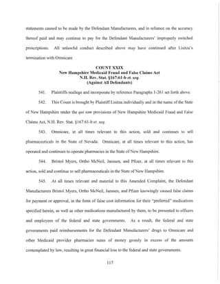 statements caused to be made by the Defendant Manufacturers, and in reliance on the accuracy
thereof paid and may continue to pay for the Defendant Manufacturers' improperly switched
prescriptions. All unlawful conduct described above may have continued after Lisitza's
termination with Omnicare
COUNT XXIX
New Hampshire Medicaid Fraud and False Claims Act
N.H. Rev. Stat. §167:61-b et. seq.
(Against All Defeudants)
541. Plaintiffs reallege and incorporate by reference Pamgraphs 1-261 set forth above.
542. This Count is brought by Plaintitf Lisitza individually and in the name of the State
of New Hampshire under the qui tam provisions of New Hampshire Medicaid Fraud and False
Claims Act, N.H. Rev. Stat. §167:61-b et. seq.
543. Omnicare, at all times relevant to this action, sold and continues to sell
pharmaceuticals in the State of Nevada. Omnicare, at all times relevant to this action, has
operated and continues to operate pharmacies in the State ofNew Hampshire.
544. Bristol Myers, Ortho McNeil, Janssen, and Pfizer, at all times relevant to this
action, sold and continue to sell pharmaceuticals in the State ofNew Hampshire.
545. At all times relevant and material to this Amended Complaint, the Defendant
Manufacturers Bristol Myers, Ortho McNeil, Janssen, and Pfizer knowingly caused false claims
for payment or approval, in the form of false cost information for their "preferred" medications
specified herein, as well as other medications manufactured by them, to be presented to officers
and employees of the federal and state governments. As a result, the federal and state
governments paid reimbursements for the Defendant Manufacturers' drugs to Omnicare and
other Medicaid provider pharmacies sums of money grossly in excess of the amounts
contemplated by law, resulting in great financial loss to the federal and state governments.
117
 