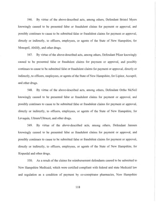 546. By virtue of the above-described acts, among others, Defendant Bristol Myers
knowingly caused to be presented false or fraudulent claims for payment or approval, and
possibly continues to cause to be submitted false or fraudulent claims for payment or approval,
directly or indirectly, to officers, employees, or agents of the State of New Hampshire, for
Monopril, Ability, and other drugs.
547. By virtue of the above-described acts, among others, Defendant Pfizer knowingly
caused to be presented false or fraudulent claims for payment or approval, and possibly
continues to cause to be submitted false or fraudulent claims for payment or approval, directly or
indirectly, to officers, employees, or agents of the State ofNew Hampshire, for Lipitor, Accupril,
and other drugs.
548. By virtue of the above-described acts, among others, Defendant Ortho McNeil
knowingly caused to be presented false or fraudulent claims for payment or approval, and
possibly continues to cause to be submitted false or fraudulent claims for payment or approval,
directly or indirectly, to officers, employees, or agents of the State of New Hampshire, for
Levaquin, UltramlUltracet, and other drugs.
549. By virtue of the above-described acts, among others, Defendant Janssen
knowingly caused to be presented false or fraudulent claims for payment or approval, and
possibly continues to cause to be submitted false or fraudulent claims for payment or approval,
directly or indirectly, to officers, employees, or agents of the State of New Hampshire, for
Risperdal and other drugs.
550. As a result of the claims for reimbursement defendants caused to be submitted to
New Hampshire Medicaid, which were certified compliant with federal and state Medicaid law
and regulation as a condition of payment by co-conspirator pharmacies, New Hampshire
118
 