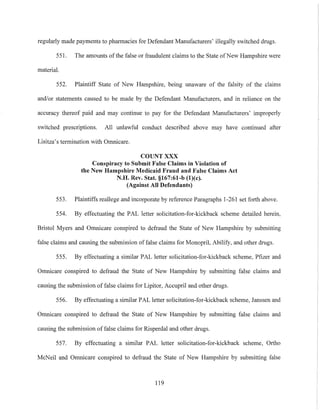 regularly made payments to pharmacies for Defendant Manufacturers' illegally switched drugs.
551. The amounts of the false or fraudulent claims to the State ofNew Hampshire were
material.
552. Plaintiff State of New Hampshire, being unaware of the falsity of the claims
and/or statements caused to be made by the Defendant Manufacturers, and in reliance on the
accuracy thereof paid and may continue to pay for the Defendant Manufacturers' improperly
switched prescriptions. All unlawful conduct described above may have continued after
Lisitza's termination with Omnicare.
COUNT XXX
Conspiracy to Submit False Claims in Violation of
the New Hampshire Medicaid Fraud and False Claims Act
N.H. Rev. Stat. §167:61-b (l)(c).
(Against All Defendants)
553. Plaintiffs reallege and incorporate by reference Paragraphs 1-261 set forth above.
554. By effectuating the PAL letter solicitation-for-kickback scheme detailed herein,
Bristol Myers and Omnicare conspired to defraud the State of New Hampshire by submitting
false claims and causing the submission of false claims for Monopril, Abilify, and other drugs.
555. By effectuating a similar PAL letter solicitation-for-kickback scheme, Pfizer and
Omnicare conspired to defraud the State of New Hampshire by submitting false claims and
causing the submission of false claims for Lipitor, Accupril and other drugs.
556. By effectuating a similar PAL letter solicitation-for-kickback scheme, Janssen and
Omnicare conspired to defraud the State of New Hampshire by submitting false claims and
causing the submission offalse claims for Risperdal and other drugs.
557. By effectuating a similar PAL lctter solicitation-for-kickback scheme, Ortho
McNeil and Omnicare conspired to defraud the State of New Hampshire by submitting false
119
 